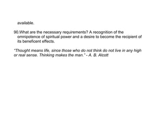 available.

90.What are the necessary requirements? A recognition of the
  omnipotence of spiritual power and a desire to become the recipient of
  its beneficent effects.

“Thought means life, since those who do not think do not live in any high
or real sense. Thinking makes the man.” - A. B. Alcott
 