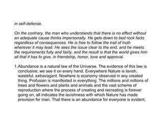 in self-defense.

On the contrary, the man who understands that there is no effect without
an adequate cause thinks impersonally. He gets down to bed rock facts
regardless of consequences. He is free to follow the trail of truth
wherever it may lead. He sees the issue clear to the end, and he meets
the requirements fully and fairly, and the result is that the world gives him
all that it has to give, in friendship, honor, love and approval.

1.Abundance is a natural law of the Universe. The evidence of this law is
  conclusive; we see it on every hand. Everywhere Nature is lavish,
  wasteful, extravagant. Nowhere is economy observed in any created
  thing. Profusion is manifested in everything. The millions and millions of
  trees and flowers and plants and animals and the vast scheme of
  reproduction where the process of creating and recreating is forever
  going on, all indicates the lavishness with which Nature has made
  provision for man. That there is an abundance for everyone is evident,
 