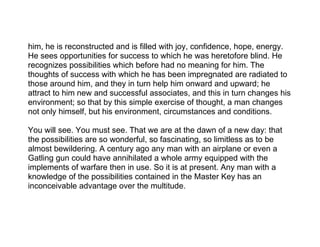 him, he is reconstructed and is filled with joy, confidence, hope, energy.
He sees opportunities for success to which he was heretofore blind. He
recognizes possibilities which before had no meaning for him. The
thoughts of success with which he has been impregnated are radiated to
those around him, and they in turn help him onward and upward; he
attract to him new and successful associates, and this in turn changes his
environment; so that by this simple exercise of thought, a man changes
not only himself, but his environment, circumstances and conditions.

You will see. You must see. That we are at the dawn of a new day: that
the possibilities are so wonderful, so fascinating, so limitless as to be
almost bewildering. A century ago any man with an airplane or even a
Gatling gun could have annihilated a whole army equipped with the
implements of warfare then in use. So it is at present. Any man with a
knowledge of the possibilities contained in the Master Key has an
inconceivable advantage over the multitude.
 