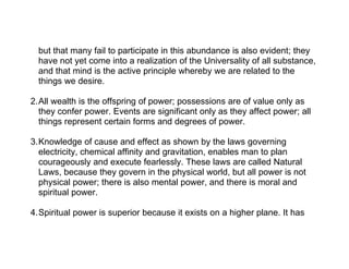but that many fail to participate in this abundance is also evident; they
  have not yet come into a realization of the Universality of all substance,
  and that mind is the active principle whereby we are related to the
  things we desire.

2.All wealth is the offspring of power; possessions are of value only as
  they confer power. Events are significant only as they affect power; all
  things represent certain forms and degrees of power.

3.Knowledge of cause and effect as shown by the laws governing
  electricity, chemical affinity and gravitation, enables man to plan
  courageously and execute fearlessly. These laws are called Natural
  Laws, because they govern in the physical world, but all power is not
  physical power; there is also mental power, and there is moral and
  spiritual power.

4.Spiritual power is superior because it exists on a higher plane. It has
 