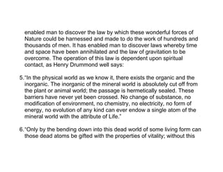 enabled man to discover the law by which these wonderful forces of
  Nature could be harnessed and made to do the work of hundreds and
  thousands of men. It has enabled man to discover laws whereby time
  and space have been annihilated and the law of gravitation to be
  overcome. The operation of this law is dependent upon spiritual
  contact, as Henry Drummond well says:

5.“In the physical world as we know it, there exists the organic and the
  inorganic. The inorganic of the mineral world is absolutely cut off from
  the plant or animal world; the passage is hermetically sealed. These
  barriers have never yet been crossed. No change of substance, no
  modification of environment, no chemistry, no electricity, no form of
  energy, no evolution of any kind can ever endow a single atom of the
  mineral world with the attribute of Life.”

6.“Only by the bending down into this dead world of some living form can
  those dead atoms be gifted with the properties of vitality; without this
 