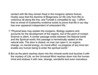 contact with life they remain fixed in the inorganic sphere forever.
  Huxley says that the doctrine of Biogenesis (or life only from life) is
  victorious all along the line, and Tyndall is compelled to say: ‘I affirm
  that no shred of trustworthy evidence exists to prove that life in our day
  has ever appeared independent of antecedent life.’

7.“Physical laws may explain the inorganic, Biology explains and
  accounts for the development of the organic, but of the point of contact
  Science is silent. A similar passage exists between the Natural world
  and the Spiritual world; this passage is hermetically sealed on the
  natural side. The door is closed; no man can open it, no organic
  change, no mental energy, no moral effort, no progress of any kind can
  enable any human being to enter the spiritual world.”

8.But as the plant reaches down into the mineral world and touches it with
  the mystery of Life, so the Universal Mind reaches down into the human
  mind and endows it with new, strange, wonderful and even marvelous
 