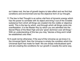 as it takes root, the law of growth begins to take effect and we find that
  conditions and environment are but the objective form of our thought.

11.The law is that Thought is an active vital form of dynamic energy which
  has the power to correlate with its object and bring it out of the invisible
  substance from which all things are created into the visible or objective
  world. This is the law by which, and through which all things come into
  manifestation; it is the Master Key by which you are admitted into the
  Secret Place of the Most High and are “given dominion over all things.”
  With an understanding of this law you may “decree a thing and it shall
  be established unto thee.”

12.It could not be otherwise; if the soul of the Universe as we know it is
  the Universal Spirit, then the Universe is simply the condition which the
  Universal Spirit has made for itself. We are simply individualized spirit
  and are creating the conditions for our growth in exactly the same way.
 