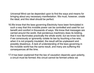 Universal Mind can be depended upon to find the ways and means for
  bringing about any necessary manifestation. We must, however, create
  the ideal, and this ideal should be perfect.

16.We know that the laws governing Electricity have been formulated in
  such a way that this invisible power can be controlled and used for our
  benefit and comfort in thousands of ways. We know that messages are
  carried around the world, that ponderous machinery does its bidding,
  that it now illuminates practically the whole world, but we know too that
  if we consciously or ignorantly violate its law by touching a live wire,
  when it is not properly insulated, the result will be unpleasant and
  possibly disastrous. A lack of understanding of the laws governing in
  the invisible world has the same result, and many are suffering the
  consequences all the time.

17.It has been explained that the law of causation depends upon polarity,
  a circuit must be formed; this circuit cannot be formed unless we
 