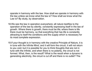 operate in harmony with the law. How shall we operate in harmony with
  the law unless we know what the law is? How shall we know what the
  Law is? By study, by observation.

18.We see the law in operation everywhere; all nature testifies to the
  operation of the law by silently, constantly expressing itself in the law of
  growth. Where there is growth, there must be life; where there is life
  there must be harmony, so that everything that has life is constantly
  attracting to itself the conditions and the supply which is necessary for
  its most complete expression.

19.If your thought is in harmony with the creative Principle of Nature, it is
  in tune with the Infinite Mind, and it will form the circuit, it will not return
  to you void; but it is possible for you to think thoughts that are not in
  tune with the Infinite, and when there is no polarity, the circuit is not
  formed. What, then, is the result? What is the result when a dynamo is
  generating electricity, the circuit is cut off and there is no outlet? The
 