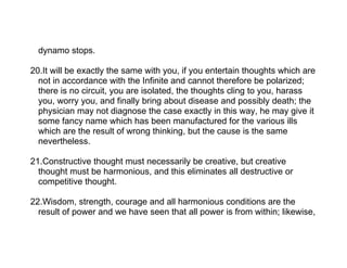 dynamo stops.

20.It will be exactly the same with you, if you entertain thoughts which are
  not in accordance with the Infinite and cannot therefore be polarized;
  there is no circuit, you are isolated, the thoughts cling to you, harass
  you, worry you, and finally bring about disease and possibly death; the
  physician may not diagnose the case exactly in this way, he may give it
  some fancy name which has been manufactured for the various ills
  which are the result of wrong thinking, but the cause is the same
  nevertheless.

21.Constructive thought must necessarily be creative, but creative
  thought must be harmonious, and this eliminates all destructive or
  competitive thought.

22.Wisdom, strength, courage and all harmonious conditions are the
  result of power and we have seen that all power is from within; likewise,
 