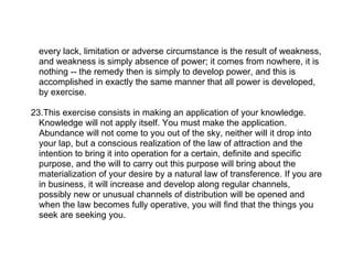 every lack, limitation or adverse circumstance is the result of weakness,
  and weakness is simply absence of power; it comes from nowhere, it is
  nothing -- the remedy then is simply to develop power, and this is
  accomplished in exactly the same manner that all power is developed,
  by exercise.

23.This exercise consists in making an application of your knowledge.
  Knowledge will not apply itself. You must make the application.
  Abundance will not come to you out of the sky, neither will it drop into
  your lap, but a conscious realization of the law of attraction and the
  intention to bring it into operation for a certain, definite and specific
  purpose, and the will to carry out this purpose will bring about the
  materialization of your desire by a natural law of transference. If you are
  in business, it will increase and develop along regular channels,
  possibly new or unusual channels of distribution will be opened and
  when the law becomes fully operative, you will find that the things you
  seek are seeking you.
 