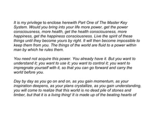 It is my privilege to enclose herewith Part One of The Master Key
System. Would you bring into your life more power, get the power
consciousness, more health, get the health consciousness, more
happiness, get the happiness consciousness. Live the spirit of these
things until they become yours by right. It will then become impossible to
keep them from you. The things of the world are fluid to a power within
man by which he rules them.

You need not acquire this power. You already have it. But you want to
understand it; you want to use it; you want to control it; you want to
impregnate yourself with it, so that you can go forward and carry the
world before you.

Day by day as you go on and on, as you gain momentum, as your
inspiration deepens, as your plans crystallize, as you gain understanding,
you will come to realize that this world is no dead pile of stones and
timber, but that it is a living thing! It is made up of the beating hearts of
 