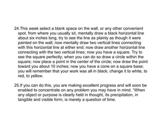 24.This week select a blank space on the wall, or any other convenient
  spot, from where you usually sit, mentally draw a black horizontal line
  about six inches long, try to see the line as plainly as though it were
  painted on the wall; now mentally draw two vertical lines connecting
  with this horizontal line at either end; now draw another horizontal line
  connecting with the two vertical lines; now you have a square. Try to
  see the square perfectly; when you can do so draw a circle within the
  square; now place a point in the center of the circle; now draw the point
  toward you about 10 inches; now you have a cone on a square base;
  you will remember that your work was all in black; change it to white, to
  red, to yellow.

25.If you can do this, you are making excellent progress and will soon be
  enabled to concentrate on any problem you may have in mind. “When
  any object or purpose is clearly held in thought, its precipitation, in
  tangible and visible form, is merely a question of time.
 