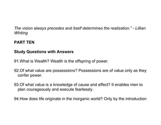 The vision always precedes and itself determines the realization.” - Lillian
Whiting

PART TEN

Study Questions with Answers

91.What is Wealth? Wealth is the offspring of power.

92.Of what value are possessions? Possessions are of value only as they
  confer power.

93.Of what value is a knowledge of cause and effect? It enables men to
  plan courageously and execute fearlessly.

94.How does life originate in the inorganic world? Only by the introduction
 