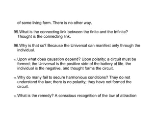 of some living form. There is no other way.

95.What is the connecting link between the finite and the Infinite?
  Thought is the connecting link.

96.Why is that so? Because the Universal can manifest only through the
  individual.

97.   Upon what does causation depend? Upon polarity; a circuit must be
      formed; the Universal is the positive side of the battery of life, the
      individual is the negative, and thought forms the circuit.

98.   Why do many fail to secure harmonious conditions? They do not
      understand the law; there is no polarity; they have not formed the
      circuit.

99.   What is the remedy? A conscious recognition of the law of attraction
 