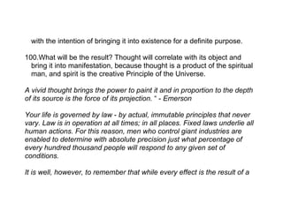 with the intention of bringing it into existence for a definite purpose.

100.What will be the result? Thought will correlate with its object and
  bring it into manifestation, because thought is a product of the spiritual
  man, and spirit is the creative Principle of the Universe.

A vivid thought brings the power to paint it and in proportion to the depth
of its source is the force of its projection. “ - Emerson

Your life is governed by law - by actual, immutable principles that never
vary. Law is in operation at all times; in all places. Fixed laws underlie all
human actions. For this reason, men who control giant industries are
enabled to determine with absolute precision just what percentage of
every hundred thousand people will respond to any given set of
conditions.

It is well, however, to remember that while every effect is the result of a
 