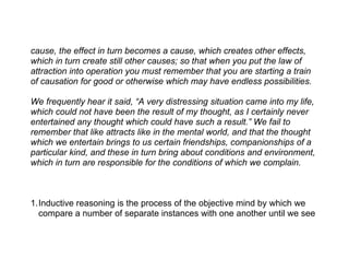cause, the effect in turn becomes a cause, which creates other effects,
which in turn create still other causes; so that when you put the law of
attraction into operation you must remember that you are starting a train
of causation for good or otherwise which may have endless possibilities.

We frequently hear it said, “A very distressing situation came into my life,
which could not have been the result of my thought, as I certainly never
entertained any thought which could have such a result.” We fail to
remember that like attracts like in the mental world, and that the thought
which we entertain brings to us certain friendships, companionships of a
particular kind, and these in turn bring about conditions and environment,
which in turn are responsible for the conditions of which we complain.



1.Inductive reasoning is the process of the objective mind by which we
  compare a number of separate instances with one another until we see
 