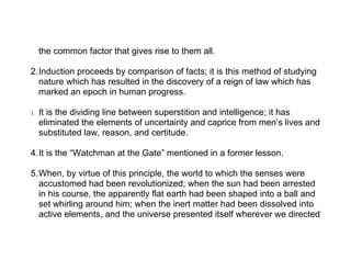 the common factor that gives rise to them all.

2.Induction proceeds by comparison of facts; it is this method of studying
  nature which has resulted in the discovery of a reign of law which has
  marked an epoch in human progress.

3.   It is the dividing line between superstition and intelligence; it has
     eliminated the elements of uncertainty and caprice from men’s lives and
     substituted law, reason, and certitude.

4.It is the “Watchman at the Gate” mentioned in a former lesson.

5.When, by virtue of this principle, the world to which the senses were
  accustomed had been revolutionized; when the sun had been arrested
  in his course, the apparently flat earth had been shaped into a ball and
  set whirling around him; when the inert matter had been dissolved into
  active elements, and the universe presented itself wherever we directed
 