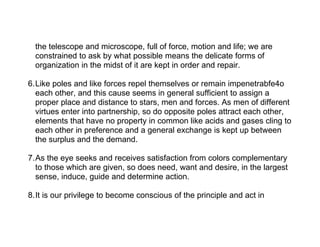 the telescope and microscope, full of force, motion and life; we are
  constrained to ask by what possible means the delicate forms of
  organization in the midst of it are kept in order and repair.

6.Like poles and like forces repel themselves or remain impenetrabfe4o
  each other, and this cause seems in general sufficient to assign a
  proper place and distance to stars, men and forces. As men of different
  virtues enter into partnership, so do opposite poles attract each other,
  elements that have no property in common like acids and gases cling to
  each other in preference and a general exchange is kept up between
  the surplus and the demand.

7.As the eye seeks and receives satisfaction from colors complementary
  to those which are given, so does need, want and desire, in the largest
  sense, induce, guide and determine action.

8.It is our privilege to become conscious of the principle and act in
 