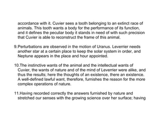 accordance with it. Cuvier sees a tooth belonging to an extinct race of
  animals. This tooth wants a body for the performance of its function,
  and it defines the peculiar body it stands in need of with such precision
  that Cuvier is able to reconstruct the frame of this animal.

9.Perturbations are observed in the motion of Uranus. Leverrier needs
  another star at a certain place to keep the solar system in order, and
  Neptune appears in the place and hour appointed.

10.The instinctive wants of the animal and the intellectual wants of
  Cuvier, the wants of nature and of the mind of Leverrier were alike, and
  thus the results; here the thoughts of an existence, there an existence.
  A well-defined lawful want, therefore, furnishes the reason for the more
  complex operations of nature.

11.Having recorded correctly the answers furnished by nature and
  stretched our senses with the growing science over her surface; having
 