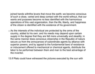 joined hands with4he levers that move the earth; we become conscious
      of such a close, varied and deep contact with the world without, that our
      wants and purposes become no less identified with the harmonious
      operations of this vast organization, than the life, liberty, and happiness
      of the citizen is identified with the existence of his government.

12.   As the interests of the individual are protected by the arms of the
      country, added to his own; and his needs may depend upon certain
      supply in the degree that they are felt more universally and steadily; in
      the same manner does conscious citizenship in the Republic of nature
      secure us from the annoyances of subordinate agents by alliance with
      superior powers; and by appeal to the fundamental laws of resistance
      or inducement offered to mechanical or chemical agents, distribute the
      labor to be performed between them and man to the best advantage of
      the inventor.

13.If Plato could have witnessed the pictures executed by the sun with
 