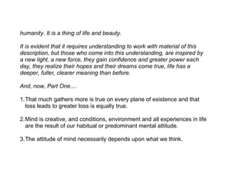 humanity. It is a thing of life and beauty.

It is evident that it requires understanding to work with material of this
description, but those who come into this understanding, are inspired by
a new light, a new force, they gain confidence and greater power each
day, they realize their hopes and their dreams come true, life has a
deeper, fuller, clearer meaning than before.

And, now, Part One....

1.That much gathers more is true on every plane of existence and that
  loss leads to greater loss is equally true.

2.Mind is creative, and conditions, environment and all experiences in life
  are the result of our habitual or predominant mental attitude.

3.The attitude of mind necessarily depends upon what we think.
 