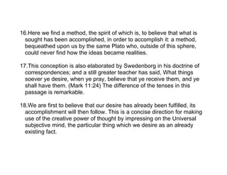 16.Here we find a method, the spirit of which is, to believe that what is
  sought has been accomplished, in order to accomplish it: a method,
  bequeathed upon us by the same Plato who, outside of this sphere,
  could never find how the ideas became realities.

17.This conception is also elaborated by Swedenborg in his doctrine of
  correspondences; and a still greater teacher has said, What things
  soever ye desire, when ye pray, believe that ye receive them, and ye
  shall have them. (Mark 11:24) The difference of the tenses in this
  passage is remarkable.

18.We are first to believe that our desire has already been fulfilled, its
  accomplishment will then follow. This is a concise direction for making
  use of the creative power of thought by impressing on the Universal
  subjective mind, the particular thing which we desire as an already
  existing fact.
 