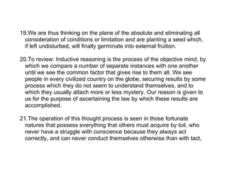 19.We are thus thinking on the plane of the absolute and eliminating all
  consideration of conditions or limitation and are planting a seed which,
  if left undisturbed, will finally germinate into external fruition.

20.To review: Inductive reasoning is the process of the objective mind, by
  which we compare a number of separate instances with one another
  until we see the common factor that gives rise to them all. We see
  people in every civilized country on the globe, securing results by some
  process which they do not seem to understand themselves, and to
  which they usually attach more or less mystery. Our reason is given to
  us for the purpose of ascertaining the law by which these results are
  accomplished.

21.The operation of this thought process is seen in those fortunate
  natures that possess everything that others must acquire by toil, who
  never have a struggle with conscience because they always act
  correctly, and can never conduct themselves otherwise than with tact,
 