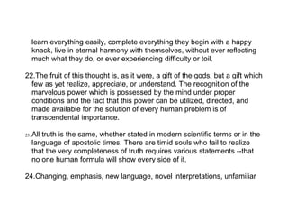 learn everything easily, complete everything they begin with a happy
      knack, live in eternal harmony with themselves, without ever reflecting
      much what they do, or ever experiencing difficulty or toil.

22.The fruit of this thought is, as it were, a gift of the gods, but a gift which
  few as yet realize, appreciate, or understand. The recognition of the
  marvelous power which is possessed by the mind under proper
  conditions and the fact that this power can be utilized, directed, and
  made available for the solution of every human problem is of
  transcendental importance.

23.   All truth is the same, whether stated in modern scientific terms or in the
      language of apostolic times. There are timid souls who fail to realize
      that the very completeness of truth requires various statements --that
      no one human formula will show every side of it.

24.Changing, emphasis, new language, novel interpretations, unfamiliar
 