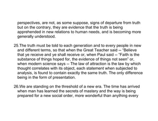 perspectives, are not, as some suppose, signs of departure from truth
  but on the contrary, they are evidence that the truth is being
  apprehended in new relations to human needs, and is becoming more
  generally understood.

25.The truth must be told to each generation and to every people in new
  and different terms, so that when the Great Teacher said -- “Believe
  that ye receive and ye shall receive or, when Paul said -- “Faith is the
  substance of things hoped for, the evidence of things not seen” or,
  when modern science says -- The law of attraction is the law by which
  thought correlates with its object, each statement when subjected to
  analysis, is found to contain exactly the same truth. The only difference
  being in the form of presentation.

26.We are standing on the threshold of a new era. The time has arrived
  when man has learned the secrets of mastery and the way is being
  prepared for a new social order, more wonderful than anything every
 