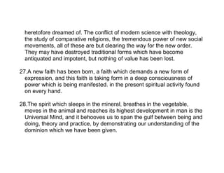 heretofore dreamed of. The conflict of modern science with theology,
  the study of comparative religions, the tremendous power of new social
  movements, all of these are but clearing the way for the new order.
  They may have destroyed traditional forms which have become
  antiquated and impotent, but nothing of value has been lost.

27.A new faith has been born, a faith which demands a new form of
  expression, and this faith is taking form in a deep consciousness of
  power which is being manifested. in the present spiritual activity found
  on every hand.

28.The spirit which sleeps in the mineral, breathes in the vegetable,
  moves in the animal and reaches its highest development in man is the
  Universal Mind, and it behooves us to span the gulf between being and
  doing, theory and practice, by demonstrating our understanding of the
  dominion which we have been given.
 