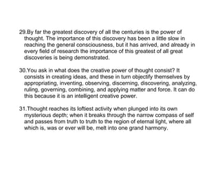 29.By far the greatest discovery of all the centuries is the power of
  thought. The importance of this discovery has been a little slow in
  reaching the general consciousness, but it has arrived, and already in
  every field of research the importance of this greatest of all great
  discoveries is being demonstrated.

30.You ask in what does the creative power of thought consist? It
  consists in creating ideas, and these in turn objectify themselves by
  appropriating, inventing, observing, discerning, discovering, analyzing,
  ruling, governing, combining, and applying matter and force. It can do
  this because it is an intelligent creative power.

31.Thought reaches its loftiest activity when plunged into its own
  mysterious depth; when it breaks through the narrow compass of self
  and passes from truth to truth to the region of eternal light, where all
  which is, was or ever will be, melt into one grand harmony.
 