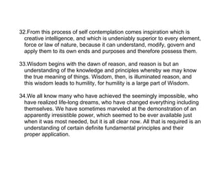 32.From this process of self contemplation comes inspiration which is
  creative intelligence, and which is undeniably superior to every element,
  force or law of nature, because it can understand, modify, govern and
  apply them to its own ends and purposes and therefore possess them.

33.Wisdom begins with the dawn of reason, and reason is but an
  understanding of the knowledge and principles whereby we may know
  the true meaning of things. Wisdom, then, is illuminated reason, and
  this wisdom leads to humility, for humility is a large part of Wisdom.

34.We all know many who have achieved the seemingly impossible, who
  have realized life-long dreams, who have changed everything including
  themselves. We have sometimes marveled at the demonstration of an
  apparently irresistible power, which seemed to be ever available just
  when it was most needed, but it is all clear now. All that is required is an
  understanding of certain definite fundamental principles and their
  proper application.
 