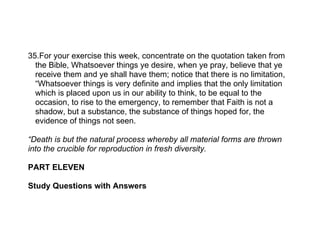 35.For your exercise this week, concentrate on the quotation taken from
  the Bible, Whatsoever things ye desire, when ye pray, believe that ye
  receive them and ye shall have them; notice that there is no limitation,
  “Whatsoever things is very definite and implies that the only limitation
  which is placed upon us in our ability to think, to be equal to the
  occasion, to rise to the emergency, to remember that Faith is not a
  shadow, but a substance, the substance of things hoped for, the
  evidence of things not seen.

“Death is but the natural process whereby all material forms are thrown
into the crucible for reproduction in fresh diversity.

PART ELEVEN

Study Questions with Answers
 