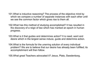 101.What is inductive reasoning? The process of the objective mind by
  which we compare a number of separate instances with each other until
  we see the common factor which gives rise to them all.

102.What has this method of studying accomplished? It has resulted in
  the discovery of a reign of law which has marked an epoch in human
  progress.

103.What is it that guides and determines action? It is need, want and
  desire which in the largest sense induce, guide and determine action.

104.What is the formula for the unerring solution of every individual
  problem? We are to believe that our desire has already been fulfilled; its
  accomplishment will then follow.

105.What great Teachers advocated it? Jesus, Plato, Swedenborg.
 