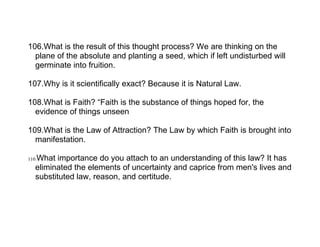 106.What is the result of this thought process? We are thinking on the
  plane of the absolute and planting a seed, which if left undisturbed will
  germinate into fruition.

107.Why is it scientifically exact? Because it is Natural Law.

108.What is Faith? “Faith is the substance of things hoped for, the
  evidence of things unseen

109.What is the Law of Attraction? The Law by which Faith is brought into
  manifestation.

   What importance do you attach to an understanding of this law? It has
110.
   eliminated the elements of uncertainty and caprice from men's lives and
   substituted law, reason, and certitude.
 