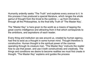 Humanity ardently seeks “The Truth” and explores every avenue to it. In
this process it has produced a special literature, which ranges the whole
gamut of thought from the trivial to the sublime — up from Divination,
through all the Philosophies, to the final lofty Truth of “The Master Key’.

The “Master Key” is here given to the world as a means of tapping the
great cosmic intelligence and attracting from it that which corresponds to
the ambitions, and aspirations of each reader.

Every thing and institution we see around us, created by human agency,
had first to exist as a thought in some human mind. Thought therefore is
constructive. Human thought is the spiritual power of the cosmos
operating through its creature man. “The Master Key” instructs the reader
how to use that power, and use it both constructively and creatively. The
things and conditions we desire to become realities we must first create in
thought. “The Master Key” explains and guides the process
 