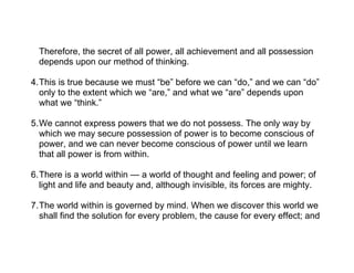 Therefore, the secret of all power, all achievement and all possession
  depends upon our method of thinking.

4.This is true because we must “be” before we can “do,” and we can “do”
  only to the extent which we “are,” and what we “are” depends upon
  what we “think.”

5.We cannot express powers that we do not possess. The only way by
  which we may secure possession of power is to become conscious of
  power, and we can never become conscious of power until we learn
  that all power is from within.

6.There is a world within — a world of thought and feeling and power; of
  light and life and beauty and, although invisible, its forces are mighty.

7.The world within is governed by mind. When we discover this world we
  shall find the solution for every problem, the cause for every effect; and
 