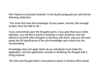 Part Twelve is enclosed herewith. In the fourth paragraph you will find the
following statement:

“You must first have the knowledge of your power; second, the courage
to dare; third the faith to do.”

If you concentrate upon the thoughts given, if you give them your entire
attention, you will find a world of meaning in each sentence, and will
attract to yourself other thoughts in harmony with them, and you will soon
grasp the full significance of the vital knowledge upon which you are
concentrating.

Knowledge does not apply itself; we as individuals must make the
application, and the application consists in fertilizing the thought with a
living purpose.

The time and thought which most persons waste in aimless effort would
 