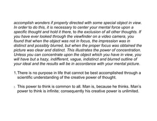 accomplish wonders if properly directed with some special object in view.
In order to do this, it is necessary to center your mental force upon a
specific thought and hold it there, to the exclusion of all other thoughts. If
you have ever looked through the viewfinder on a video camera, you
found that when the object was not in focus, the impression was in
distinct and possibly blurred, but when the proper focus was obtained the
picture was clear and distinct. This illustrates the power of concentration.
Unless you can concentrate upon the object which you have in view, you
will have but a hazy, indifferent, vague, indistinct and blurred outline of
your ideal and the results will be in accordance with your mental picture.

1.There is no purpose in life that cannot be best accomplished through a
  scientific understanding of the creative power of thought.

2.   This power to think is common to all. Man is, because he thinks. Man’s
     power to think is infinite; consequently his creative power is unlimited.
 