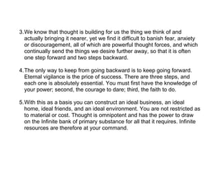3.We know that thought is building for us the thing we think of and
  actually bringing it nearer, yet we find it difficult to banish fear, anxiety
  or discouragement, all of which are powerful thought forces, and which
  continually send the things we desire further away, so that it is often
  one step forward and two steps backward.

4.The only way to keep from going backward is to keep going forward.
  Eternal vigilance is the price of success. There are three steps, and
  each one is absolutely essential. You must first have the knowledge of
  your power; second, the courage to dare; third, the faith to do.

5.With this as a basis you can construct an ideal business, an ideal
  home, ideal friends, and an ideal environment. You are not restricted as
  to material or cost. Thought is omnipotent and has the power to draw
  on the Infinite bank of primary substance for all that it requires. Infinite
  resources are therefore at your command.
 