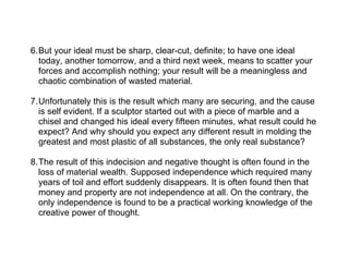 6.But your ideal must be sharp, clear-cut, definite; to have one ideal
  today, another tomorrow, and a third next week, means to scatter your
  forces and accomplish nothing; your result will be a meaningless and
  chaotic combination of wasted material.

7.Unfortunately this is the result which many are securing, and the cause
  is self evident. If a sculptor started out with a piece of marble and a
  chisel and changed his ideal every fifteen minutes, what result could he
  expect? And why should you expect any different result in molding the
  greatest and most plastic of all substances, the only real substance?

8.The result of this indecision and negative thought is often found in the
  loss of material wealth. Supposed independence which required many
  years of toil and effort suddenly disappears. It is often found then that
  money and property are not independence at all. On the contrary, the
  only independence is found to be a practical working knowledge of the
  creative power of thought.
 