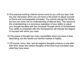 9.This practical working method cannot come to you until you learn that
  the only real power which you can have is the power to adjust yourself
  to Divine and unchangeable principles. You cannot change the Infinite,
  but you can come into an understanding of Natural laws. The reward of
  this understanding is a conscious realization of your ability to adjust
  your thought faculties with the Universal Thought which is Omnipresent.
  Your ability to cooperate with this Omnipotence will indicate the degree
  of success with which you meet.

10.The power of thought has many counterfeits which are more or less
  fascinating, but the results are harmful instead of helpful.

11.Of course, worry, fear, and all negative thoughts produce a crop after
  their kind; those who harbor thoughts of this kind must inevitably reap
  what they have sown.
 