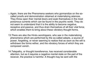 12.   Again, there are the Phenomena seekers who gormandize on the so-
      called proofs and demonstration obtained at materializing séances.
      They throw open their mental doors and soak themselves in the most
      poisonous currents which can be found in the psychic world. They do
      not seem to understand that it is the ability to become negative,
      receptive and passive, and thus drain themselves of all their vital force,
      which enables them to bring about these vibratory thought forms.

13.There are also the Hindu worshippers, who see in the materializing
  phenomena which are performed by the so-called adepts, a source of
  power, forgetting, or never seeming to realize that as soon as the will is
  withdrawn the forms wither, and the vibratory forces of which they are
  composed vanish.

14.Telepathy, or thought transference, has received considerable
  attention, but as it requires a negative mental state on the part of the
  receiver, the practice is harmful. A thought may be sent with the
 