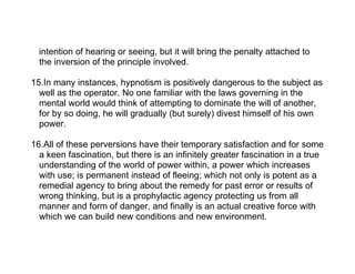 intention of hearing or seeing, but it will bring the penalty attached to
  the inversion of the principle involved.

15.In many instances, hypnotism is positively dangerous to the subject as
  well as the operator. No one familiar with the laws governing in the
  mental world would think of attempting to dominate the will of another,
  for by so doing, he will gradually (but surely) divest himself of his own
  power.

16.All of these perversions have their temporary satisfaction and for some
  a keen fascination, but there is an infinitely greater fascination in a true
  understanding of the world of power within, a power which increases
  with use; is permanent instead of fleeing; which not only is potent as a
  remedial agency to bring about the remedy for past error or results of
  wrong thinking, but is a prophylactic agency protecting us from all
  manner and form of danger, and finally is an actual creative force with
  which we can build new conditions and new environment.
 