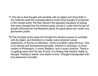 17.The law is that thought will correlate with its object and bring forth in
  the material world the correspondence of the thing thought or produced
  in the mental world. We then discern the absolute necessity of seeing
  that every thought has the inherent grain of truth in order that the law of
  growth will bring into manifestation good, for good alone can confer any
  permanent power.

18.The principle which gives the thought the dynamic power to correlate
  with its object, and therefore to master every adverse human
  experience, is the law of attraction, which is another name for love. This
  is an eternal and fundamental principle, inherent in all things, in every
  system of Philosophy, in every Religion, and in every Science. There is
  no getting away from the law of love. It is feeling that imparts vitality to
  thought. Feeling is desire, and desire is love. Thought impregnated with
  love becomes invincible.
 