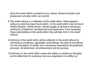 since the world within is subject to our control, all laws of power and
  possession are also within our control.

8.The world without is a reflection of the world within. What appears
  without is what has been found within. In the world within may be found
  infinite Wisdom, infinite Power, infinite Supply of all that is necessary,
  waiting for unfoldment, development and expression. If we recognize
  these potentialities in the world within they will take form in the world
  without.

9.Harmony in the world within will be reflected in the world without by
  harmonious conditions, agreeable surroundings, the best of everything.
  It is the foundation of health and a necessary essential to all greatness,
  all power, all attainment, all achievement and all success.

10.Harmony in the world within means the ability to control our thoughts,
  and to determine for ourselves how any experience is to affect us.
 