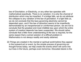 law of Gravitation, or Electricity, or any other law operates with
  mathematical exactitude. There is no variation; it is only the channel of
  distribution which may be imperfect. If a bridge falls, we do not attribute
  the collapse to any variation of the law of gravitation. If a light fails us,
  we do not conclude that the laws governing electricity cannot be
  depended upon, and if the law of attraction seems to be imperfectly
  demonstrated by an inexperienced or uninformed person, we are not to
  conclude that the greatest and most infallible law upon which the entire
  system of creation depends has been suspended. We should rather
  conclude that a little more understanding of the law is required, for the
  same reason that a correct solution of a difficult problem in
  Mathematics is not always readily and easily obtained.

22.Things are created in the mental or spiritual world before they appear
  in the outward act or event, by the simple process of governing our
  thought forces today, we help create the events which will come into
  our lives in the future, perhaps even tomorrow. Educated desire is the
 