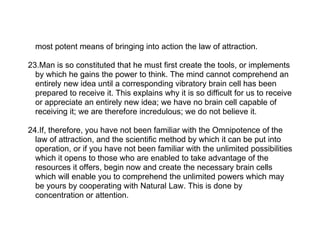 most potent means of bringing into action the law of attraction.

23.Man is so constituted that he must first create the tools, or implements
  by which he gains the power to think. The mind cannot comprehend an
  entirely new idea until a corresponding vibratory brain cell has been
  prepared to receive it. This explains why it is so difficult for us to receive
  or appreciate an entirely new idea; we have no brain cell capable of
  receiving it; we are therefore incredulous; we do not believe it.

24.If, therefore, you have not been familiar with the Omnipotence of the
  law of attraction, and the scientific method by which it can be put into
  operation, or if you have not been familiar with the unlimited possibilities
  which it opens to those who are enabled to take advantage of the
  resources it offers, begin now and create the necessary brain cells
  which will enable you to comprehend the unlimited powers which may
  be yours by cooperating with Natural Law. This is done by
  concentration or attention.
 