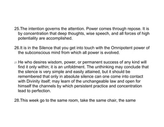 25.The intention governs the attention. Power comes through repose. It is
  by concentration that deep thoughts, wise speech, and all forces of high
  potentiality are accomplished.

26.It is in the Silence that you get into touch with the Omnipotent power of
  the subconscious mind from which all power is evolved.

27.   He who desires wisdom, power, or permanent success of any kind will
      find it only within; it is an unfoldment. The unthinking may conclude that
      the silence is very simple and easily attained, but it should be
      remembered that only in absolute silence can one come into contact
      with Divinity itself; may learn of the unchangeable law and open for
      himself the channels by which persistent practice and concentration
      lead to perfection.

28.This week go to the same room, take the same chair, the same
 