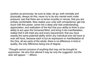 position as previously; be sure to relax, let go, both mentally and
  physically; always do this; never try to do any mental work under
  pressure; see that there are no tense muscles or nerves, that you are
  entirely comfortable. Now realize your unity with omnipotence; get into
  touch with this power, come into a deep and vital understanding,
  appreciation, and realization of the fact that your ability to think is your
  ability to act upon the Universal Mind, and bring it into manifestation,
  realize that it will meet any and every requirement; that you have
  exactly the same potential ability which any individual ever did have or
  ever will have, because each is but an expression or manifestation of
  the One, all are parts of the whole, there is no difference in kind or
  quality, the only difference being one of degree.

“Thought cannot conceive of anything that may not be brought to
expression. He who first uttered it may be only the suggestor, but the
doer will appear. “ - Wilson.
 
