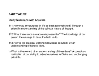 PART TWELVE

Study Questions with Answers

111.How may any purpose in life be best accomplished? Through a
  scientific understanding of the spiritual nature of thought.

112.What three steps are absolutely essential? The knowledge of our
  power, the courage to dare, the faith to do.

113.How is the practical working knowledge secured? By an
  understanding of Natural laws.

   What is the reward of an understanding of these laws? A conscious
114.
   realization of our ability to adjust ourselves to Divine and unchanging
   principle.
 
