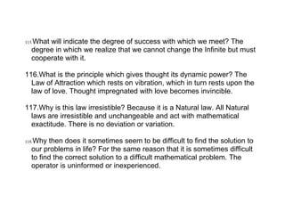 What will indicate the degree of success with which we meet? The
115.
   degree in which we realize that we cannot change the Infinite but must
   cooperate with it.

116.What is the principle which gives thought its dynamic power? The
  Law of Attraction which rests on vibration, which in turn rests upon the
  law of love. Thought impregnated with love becomes invincible.

117.Why is this law irresistible? Because it is a Natural law. All Natural
  laws are irresistible and unchangeable and act with mathematical
  exactitude. There is no deviation or variation.

118.Why then does it sometimes seem to be difficult to find the solution to
   our problems in life? For the same reason that it is sometimes difficult
   to find the correct solution to a difficult mathematical problem. The
   operator is uninformed or inexperienced.
 