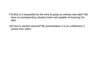 119.Why is it impossible for the mind to grasp an entirely new idea? We
  have no corresponding vibratory brain cell capable of receiving the
  idea.

120.How is wisdom secured? By concentration; it is an unfoldment; it
  comes from within.
 